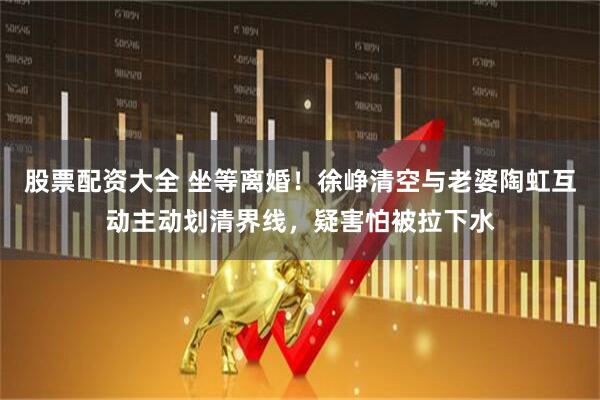 股票配资大全 坐等离婚！徐峥清空与老婆陶虹互动主动划清界线，疑害怕被拉下水