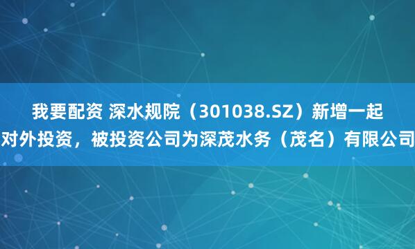 我要配资 深水规院（301038.SZ）新增一起对外投资，被投资公司为深茂水务（茂名）有限公司