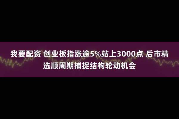 我要配资 创业板指涨逾5%站上3000点 后市精选顺周期捕捉结构轮动机会
