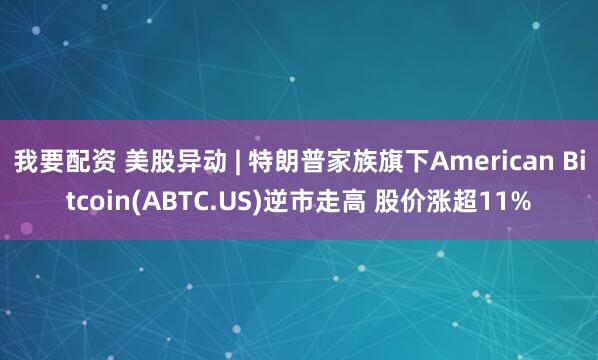 我要配资 美股异动 | 特朗普家族旗下American Bitcoin(ABTC.US)逆市走高 股价涨超11%