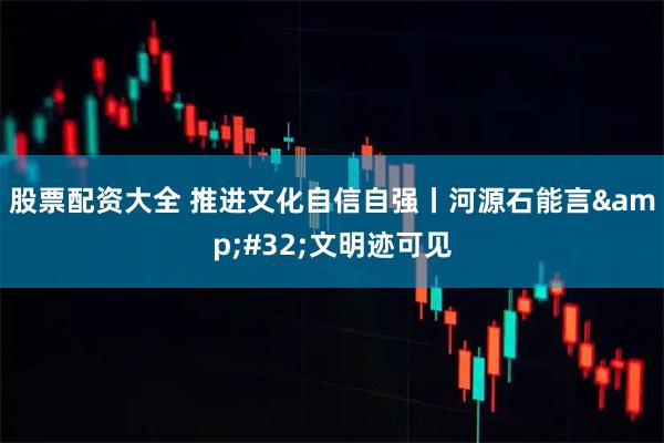 股票配资大全 推进文化自信自强丨河源石能言&#32;文明迹可见