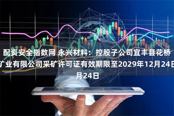配资安全指数网 永兴材料：控股子公司宜丰县花桥矿业有限公司采矿许可证有效期限至2029年12月24日
