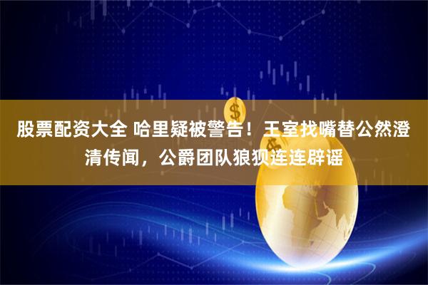 股票配资大全 哈里疑被警告！王室找嘴替公然澄清传闻，公爵团队狼狈连连辟谣