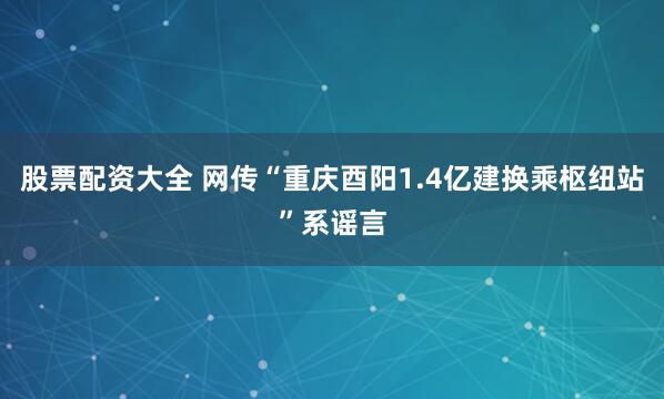 股票配资大全 网传“重庆酉阳1.4亿建换乘枢纽站”系谣言