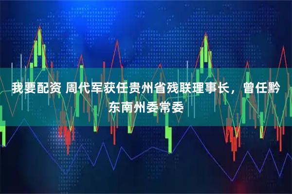 我要配资 周代军获任贵州省残联理事长，曾任黔东南州委常委