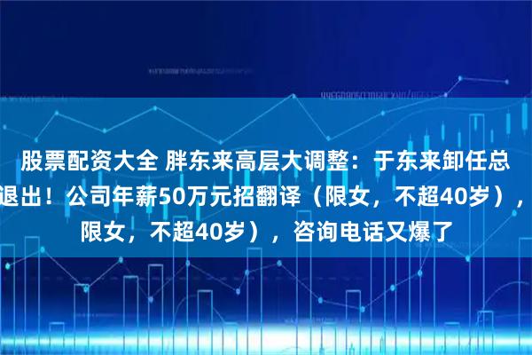 股票配资大全 胖东来高层大调整：于东来卸任总经理，多名高管退出！公司年薪50万元招翻译（限女，不超40岁），咨询电话又爆了