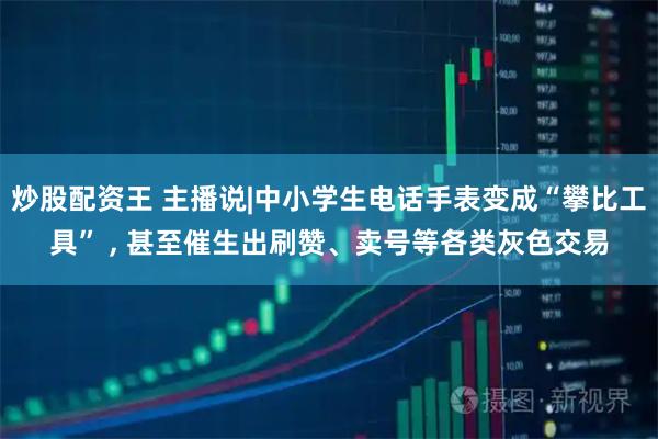 炒股配资王 主播说|中小学生电话手表变成“攀比工具” , 甚至催生出刷赞、卖号等各类灰色交易