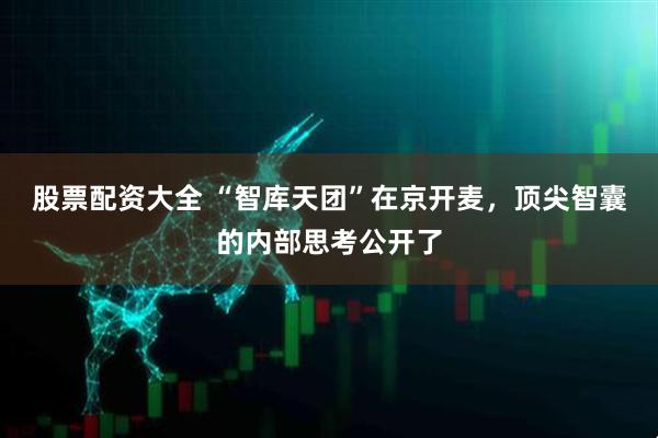 股票配资大全 “智库天团”在京开麦，顶尖智囊的内部思考公开了