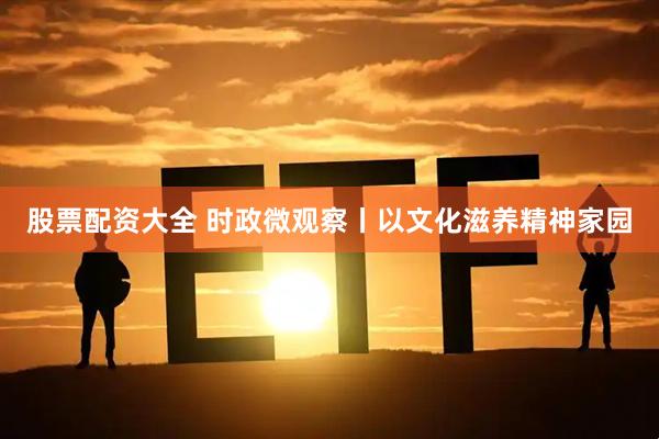 股票配资大全 时政微观察丨以文化滋养精神家园