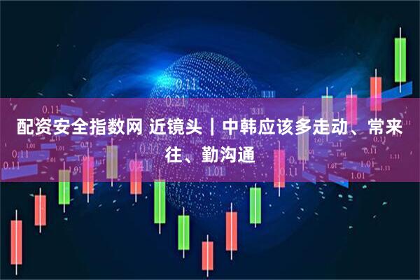 配资安全指数网 近镜头｜中韩应该多走动、常来往、勤沟通