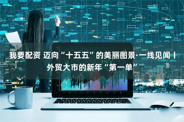 我要配资 迈向“十五五”的美丽图景·一线见闻丨外贸大市的新年“第一单”